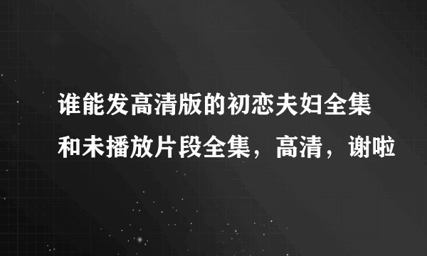 谁能发高清版的初恋夫妇全集和未播放片段全集，高清，谢啦