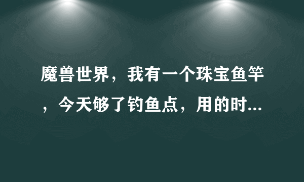 魔兽世界，我有一个珠宝鱼竿，今天够了钓鱼点，用的时候为啥都是替换武器，想用这个鱼竿必须要装备上是吗