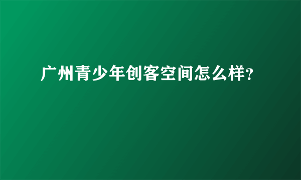 广州青少年创客空间怎么样？