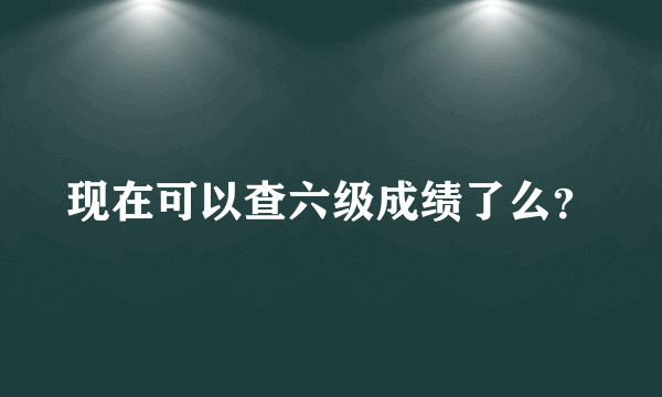 现在可以查六级成绩了么？