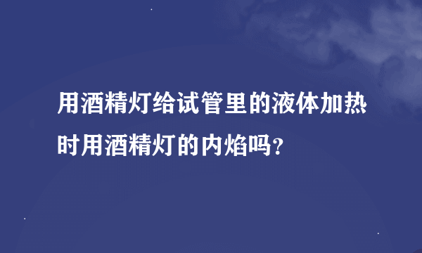 用酒精灯给试管里的液体加热时用酒精灯的内焰吗？