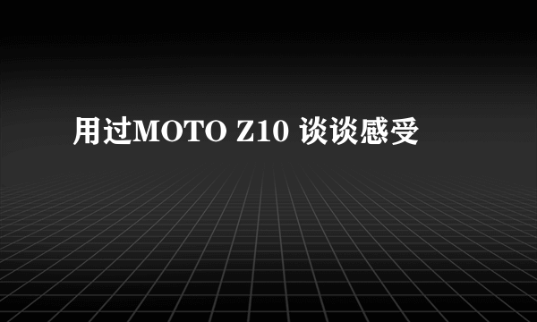 用过MOTO Z10 谈谈感受