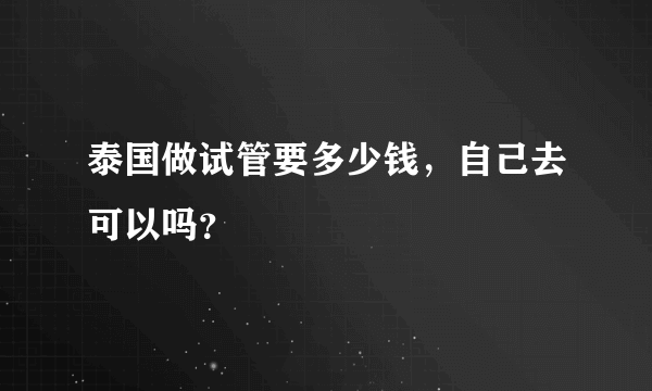 泰国做试管要多少钱，自己去可以吗？