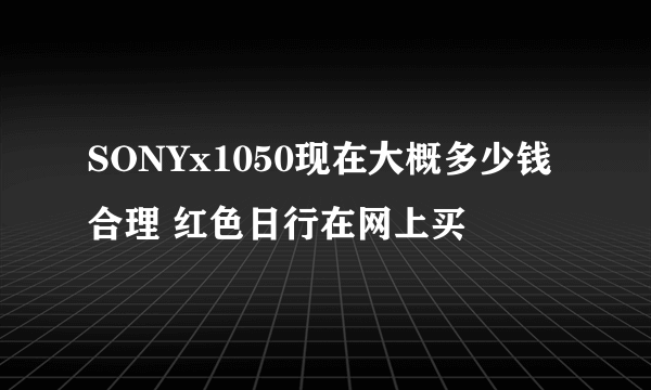 SONYx1050现在大概多少钱合理 红色日行在网上买