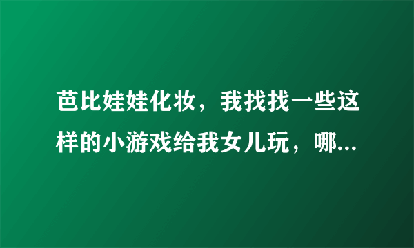 芭比娃娃化妆，我找找一些这样的小游戏给我女儿玩，哪有啊？！