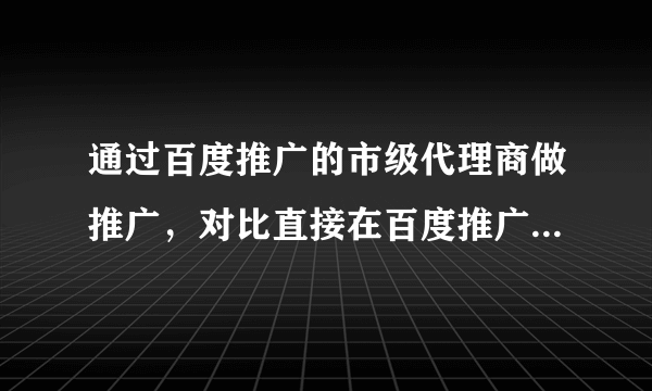 通过百度推广的市级代理商做推广，对比直接在百度推广平台上投放广告，有什么区别或好处？