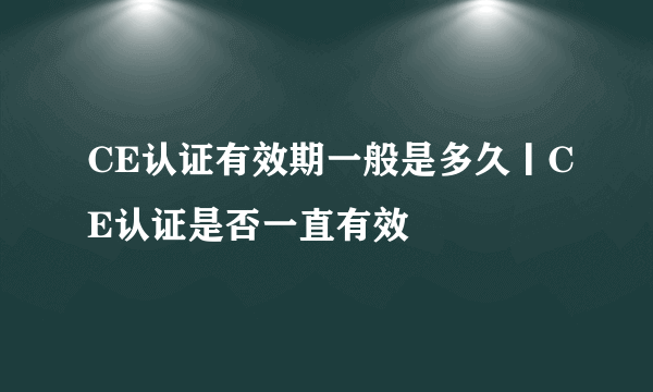 CE认证有效期一般是多久丨CE认证是否一直有效