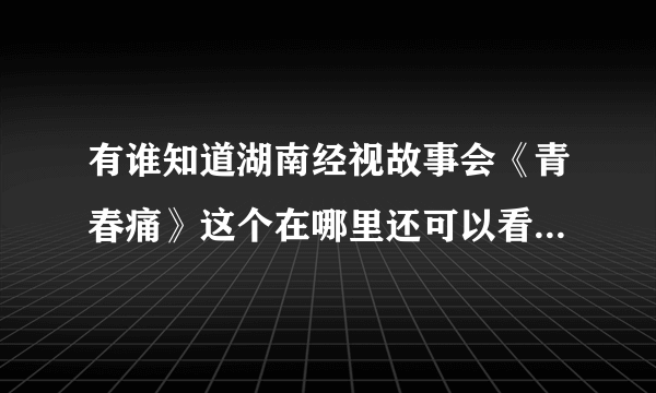 有谁知道湖南经视故事会《青春痛》这个在哪里还可以看到。？？？？