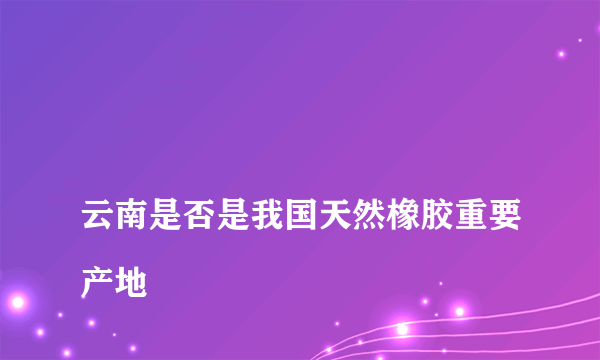 
云南是否是我国天然橡胶重要产地
