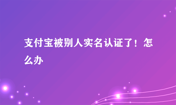 支付宝被别人实名认证了！怎么办