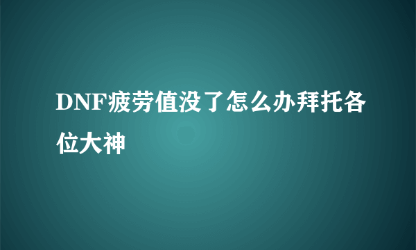 DNF疲劳值没了怎么办拜托各位大神