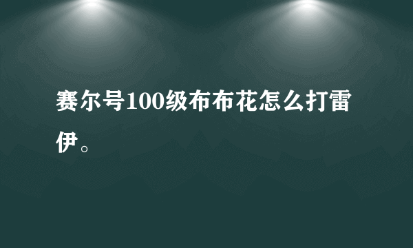 赛尔号100级布布花怎么打雷伊。