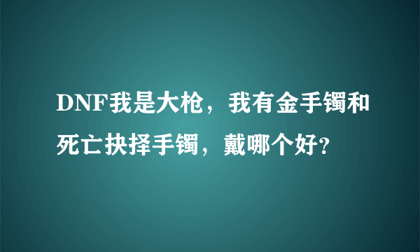 DNF我是大枪，我有金手镯和死亡抉择手镯，戴哪个好？