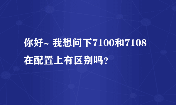 你好~ 我想问下7100和7108在配置上有区别吗？