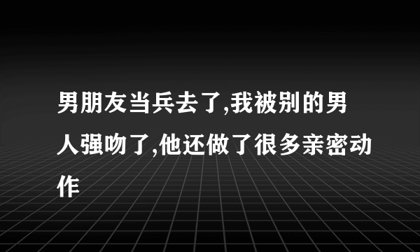 男朋友当兵去了,我被别的男人强吻了,他还做了很多亲密动作