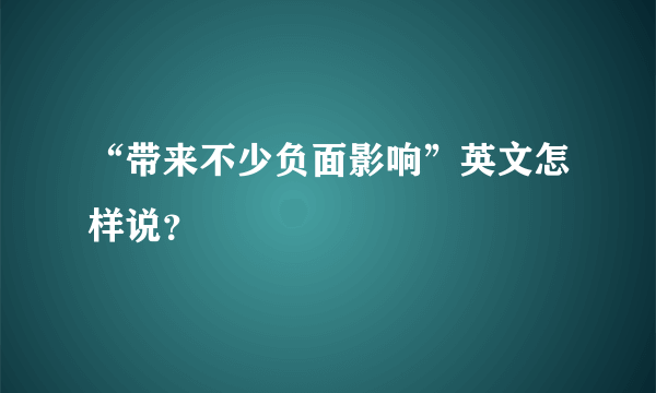 “带来不少负面影响”英文怎样说？