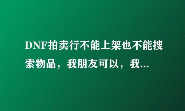 DNF拍卖行不能上架也不能搜索物品，我朋友可以，我也杀过毒，下面有图！求大虾解决！