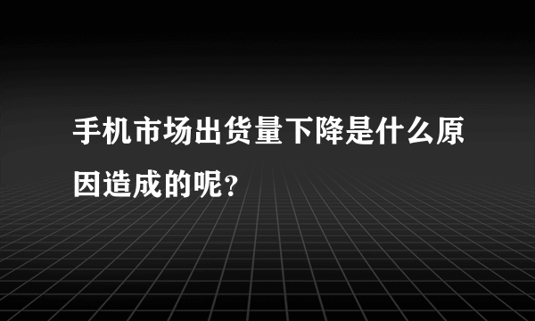 手机市场出货量下降是什么原因造成的呢？