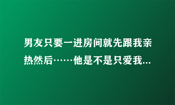 男友只要一进房间就先跟我亲热然后……他是不是只爱我的身体？要很久不见得时候他居然说会想念我的胸？？