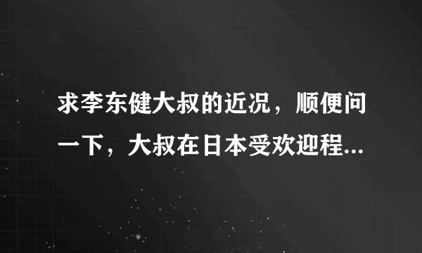 求李东健大叔的近况，顺便问一下，大叔在日本受欢迎程度如何呢？