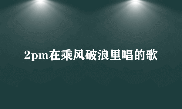 2pm在乘风破浪里唱的歌