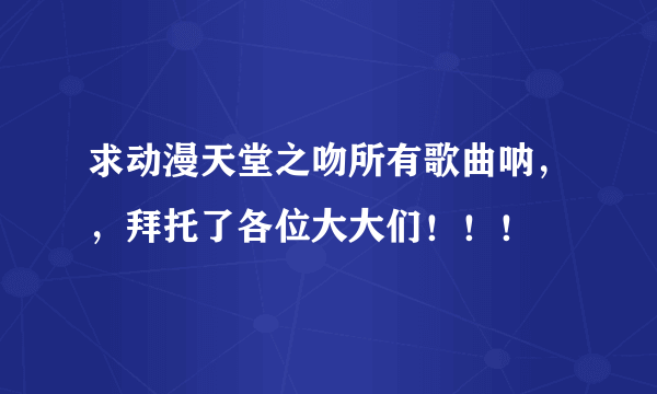 求动漫天堂之吻所有歌曲呐，，拜托了各位大大们！！！