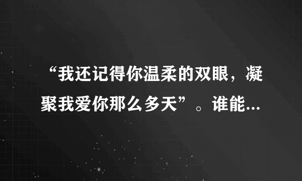 “我还记得你温柔的双眼，凝聚我爱你那么多天”。谁能根据这个歌词来帮我找找一个女的唱的歌？急！！！