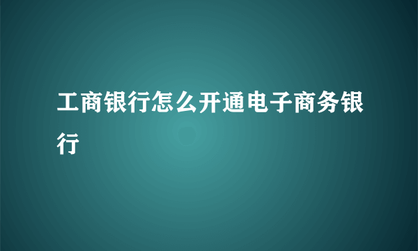 工商银行怎么开通电子商务银行