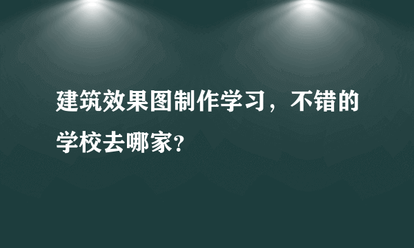 建筑效果图制作学习，不错的学校去哪家？