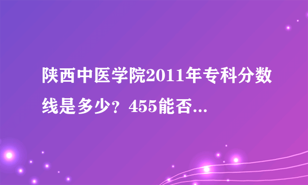 陕西中医学院2011年专科分数线是多少？455能否上那里的专科？急急急急急急急急急