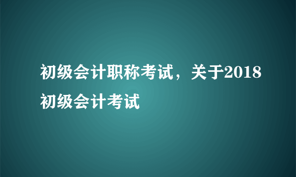 初级会计职称考试，关于2018初级会计考试