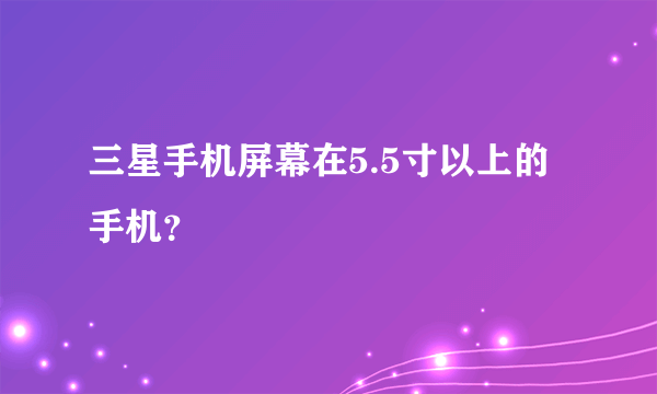 三星手机屏幕在5.5寸以上的手机？