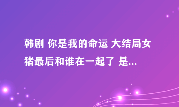 韩剧 你是我的命运 大结局女猪最后和谁在一起了 是泰峰 还是浩世