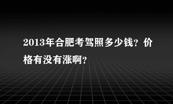 2013年合肥考驾照多少钱？价格有没有涨啊？