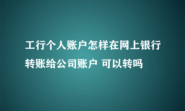 工行个人账户怎样在网上银行转账给公司账户 可以转吗