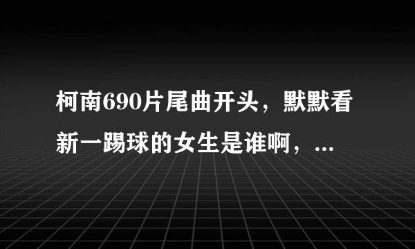 柯南690片尾曲开头，默默看新一踢球的女生是谁啊，求解求解！