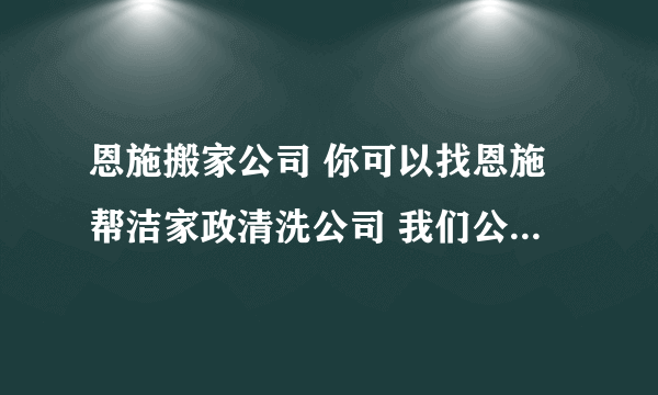 恩施搬家公司 你可以找恩施帮洁家政清洗公司 我们公司电话是8204443 有规定的办公场所 正规注册企业 放心