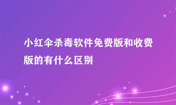 小红伞杀毒软件免费版和收费版的有什么区别