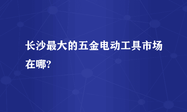 长沙最大的五金电动工具市场在哪?