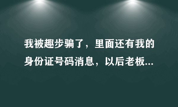 我被趣步骗了，里面还有我的身份证号码消息，以后老板拿去代款，怎么办？我注册不到十天不了解！