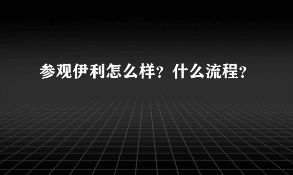 参观伊利怎么样？什么流程？