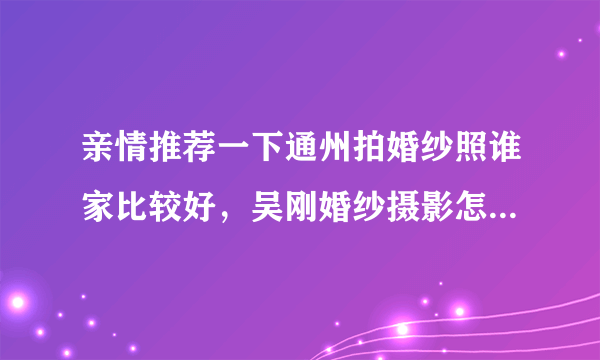 亲情推荐一下通州拍婚纱照谁家比较好，吴刚婚纱摄影怎么样？有拍过的朋友吗？给推荐一下？