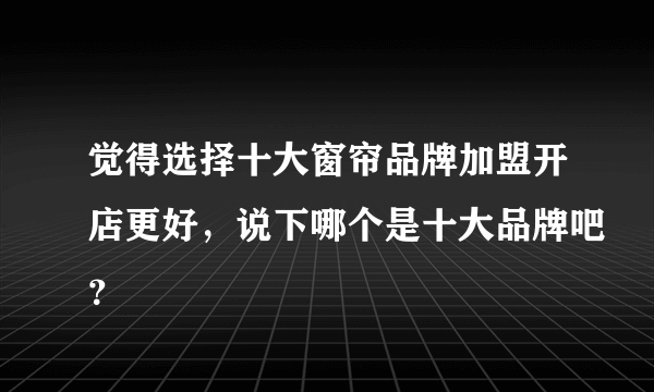 觉得选择十大窗帘品牌加盟开店更好，说下哪个是十大品牌吧？