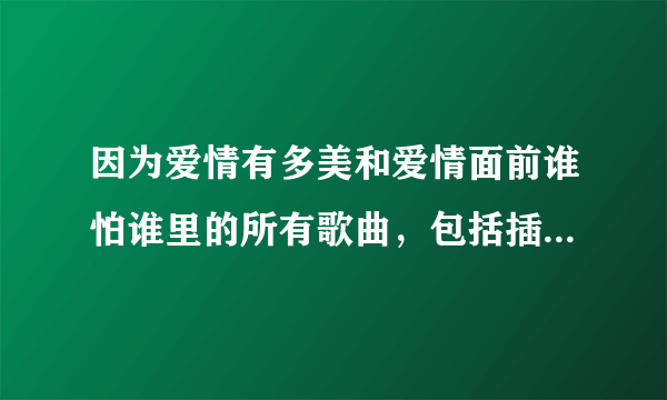 因为爱情有多美和爱情面前谁怕谁里的所有歌曲，包括插曲，谢谢