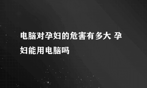 电脑对孕妇的危害有多大 孕妇能用电脑吗