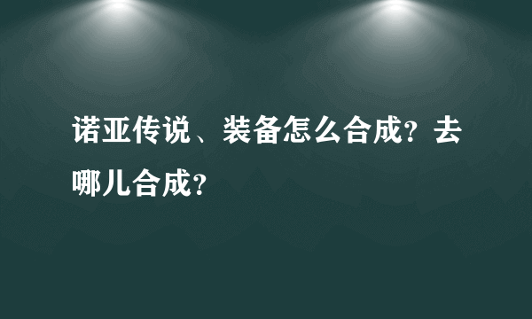 诺亚传说、装备怎么合成？去哪儿合成？