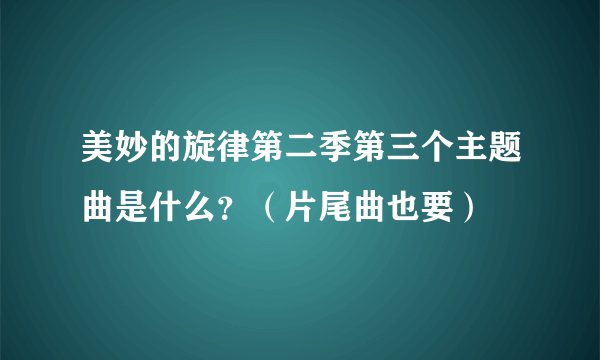 美妙的旋律第二季第三个主题曲是什么？（片尾曲也要）