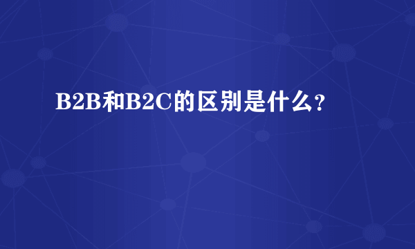 B2B和B2C的区别是什么？