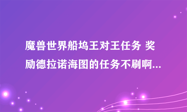 魔兽世界船坞王对王任务 奖励德拉诺海图的任务不刷啊？求助啊！！25个船坞赏金任务完成了 刚建好了两