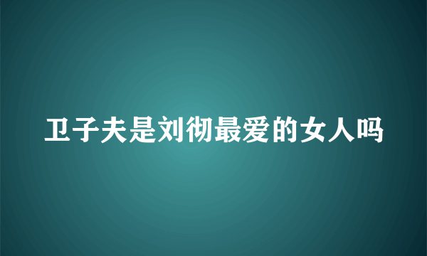 卫子夫是刘彻最爱的女人吗